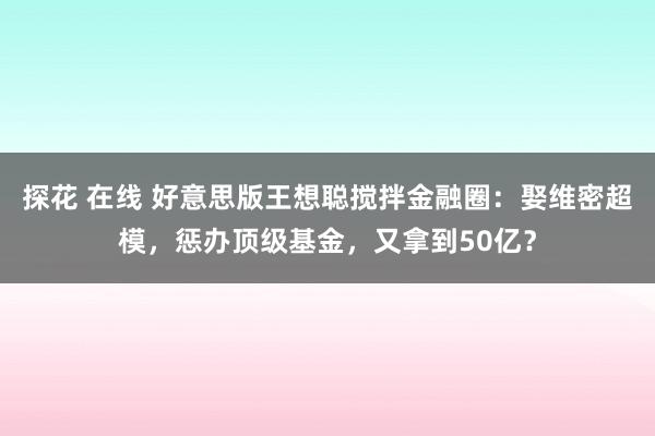 探花 在线 好意思版王想聪搅拌金融圈：娶维密超模，惩办顶级基金，又拿到50亿？