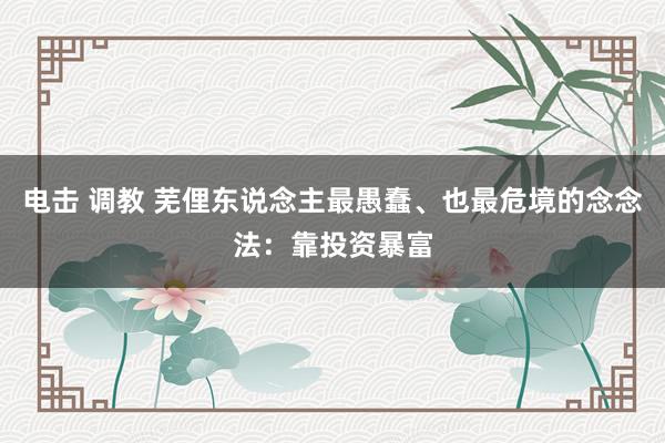 电击 调教 芜俚东说念主最愚蠢、也最危境的念念法：靠投资暴富