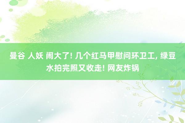 曼谷 人妖 闹大了! 几个红马甲慰问环卫工， 绿豆水拍完照又收走! 网友炸锅