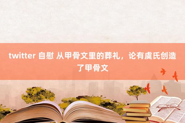 twitter 自慰 从甲骨文里的葬礼，论有虞氏创造了甲骨文