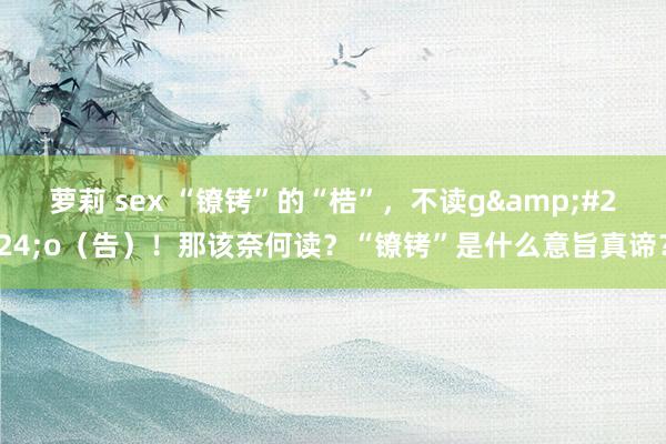 萝莉 sex “镣铐”的“梏”，不读g&#224;o（告）！那该奈何读？“镣铐”是什么意旨真谛？