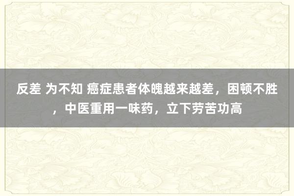 反差 为不知 癌症患者体魄越来越差，困顿不胜，中医重用一味药，立下劳苦功高