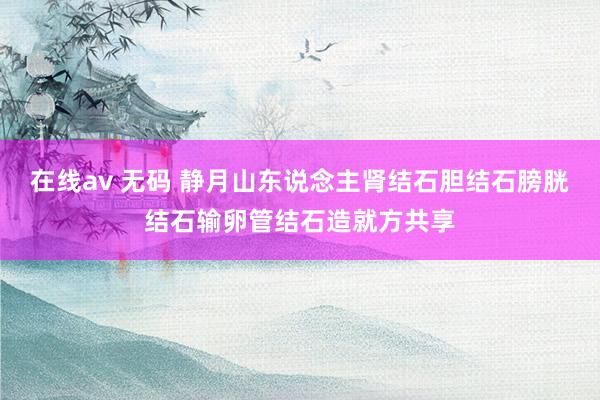 在线av 无码 静月山东说念主肾结石胆结石膀胱结石输卵管结石造就方共享