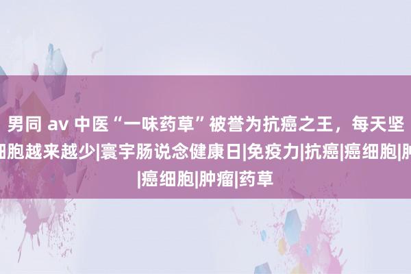 男同 av 中医“一味药草”被誉为抗癌之王，每天坚捏喝癌细胞越来越少|寰宇肠说念健康日|免疫力|抗癌|癌细胞|肿瘤|药草