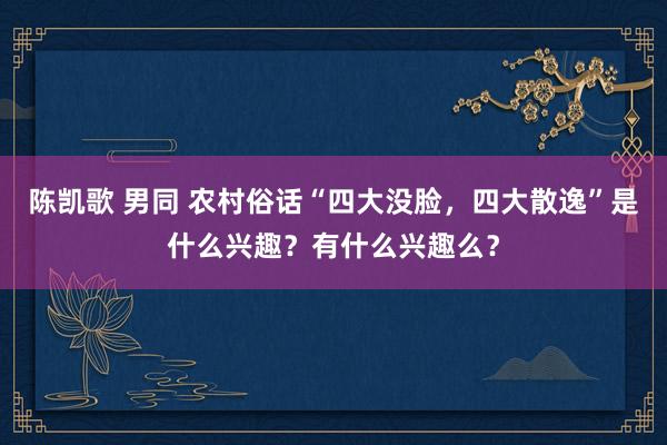 陈凯歌 男同 农村俗话“四大没脸，四大散逸”是什么兴趣？有什么兴趣么？