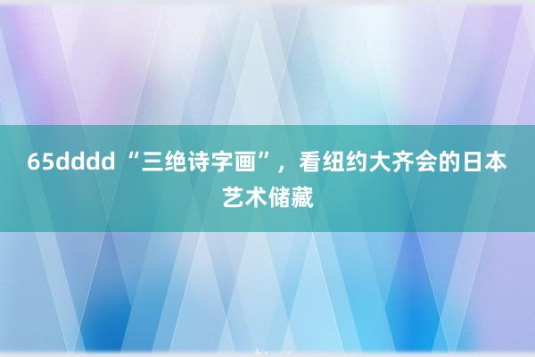 65dddd “三绝诗字画”，看纽约大齐会的日本艺术储藏