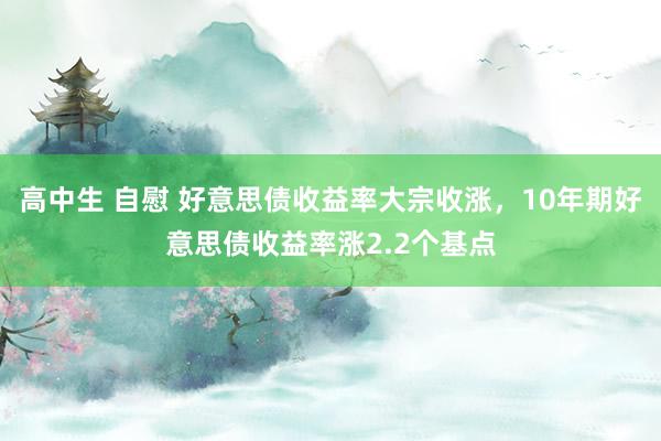 高中生 自慰 好意思债收益率大宗收涨，10年期好意思债收益率涨2.2个基点