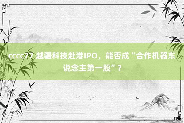 cccc77 越疆科技赴港IPO，能否成“合作机器东说念主第一股”？