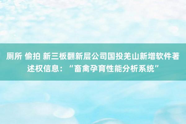 厕所 偷拍 新三板翻新层公司国投羌山新增软件著述权信息：“畜禽孕育性能分析系统”