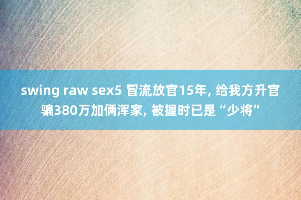 swing raw sex5 冒流放官15年， 给我方升官骗380万加俩浑家， 被握时已是“少将”