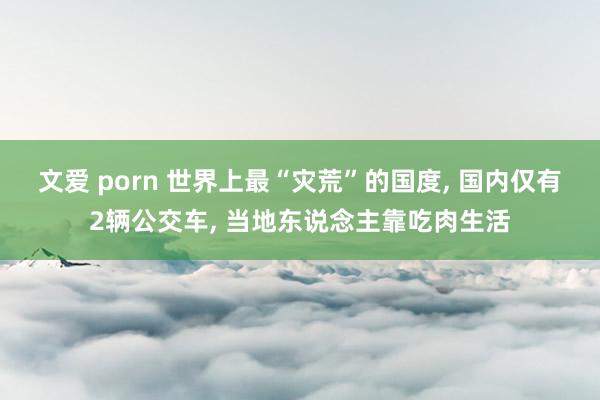 文爱 porn 世界上最“灾荒”的国度， 国内仅有2辆公交车， 当地东说念主靠吃肉生活