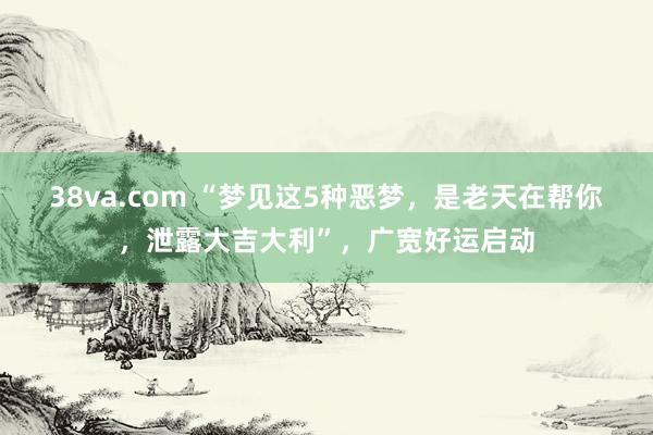 38va.com “梦见这5种恶梦，是老天在帮你，泄露大吉大利”，广宽好运启动