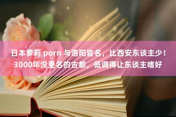 日本萝莉 porn 与洛阳皆名，比西安东谈主少！3000年没更名的古都，低调得让东谈主嗜好