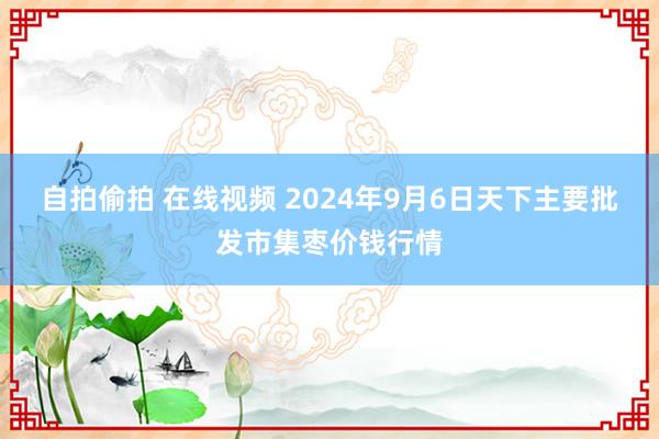 自拍偷拍 在线视频 2024年9月6日天下主要批发市集枣价钱行情