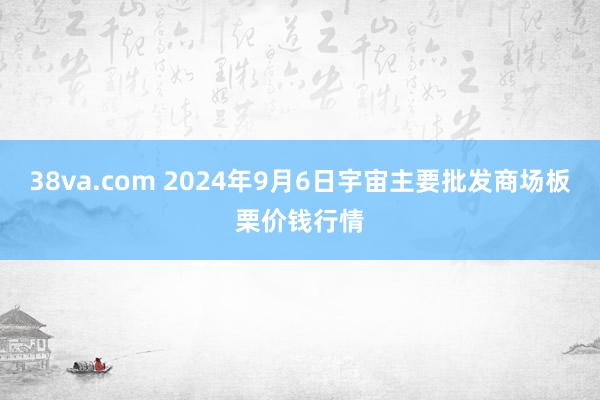 38va.com 2024年9月6日宇宙主要批发商场板栗价钱行情