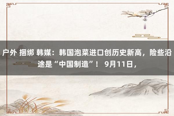 户外 捆绑 韩媒：韩国泡菜进口创历史新高，险些沿途是“中国制造”！ 9月11日，