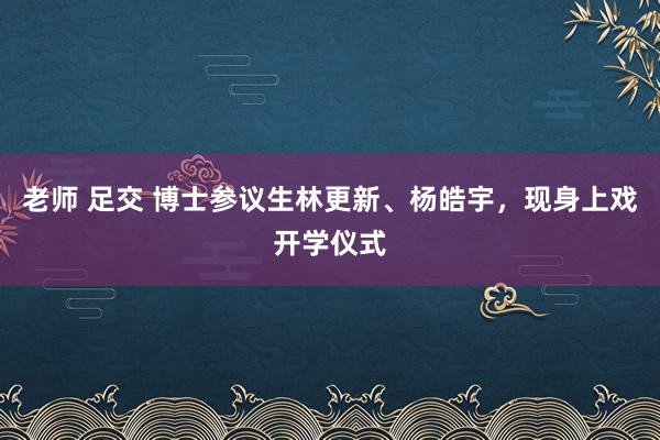 老师 足交 博士参议生林更新、杨皓宇，现身上戏开学仪式