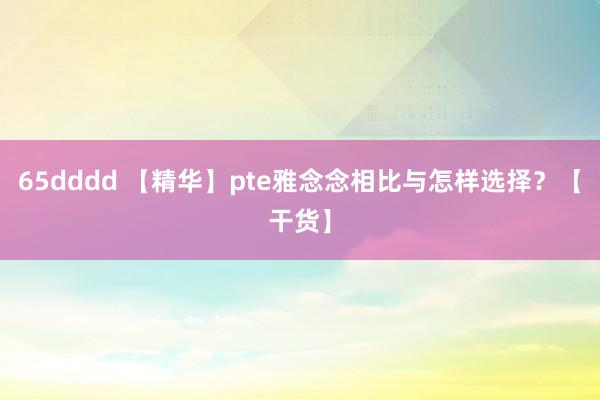 65dddd 【精华】pte雅念念相比与怎样选择？【干货】