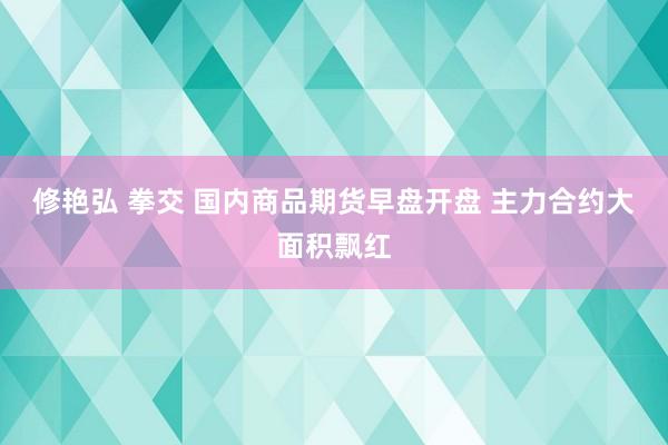 修艳弘 拳交 国内商品期货早盘开盘 主力合约大面积飘红