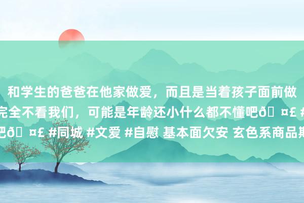 和学生的爸爸在他家做爱，而且是当着孩子面前做爱，太刺激了，孩子完全不看我们，可能是年龄还小什么都不懂吧🤣 #同城 #文爱 #自慰 基本面欠安 玄色系商品期货劣势恐难改