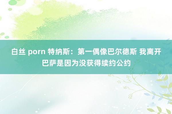 白丝 porn 特纳斯：第一偶像巴尔德斯 我离开巴萨是因为没获得续约公约