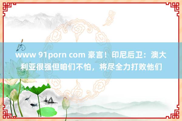 www 91porn com 豪言！印尼后卫：澳大利亚很强但咱们不怕，将尽全力打败他们