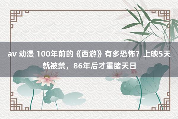 av 动漫 100年前的《西游》有多恐怖？上映5天就被禁，86年后才重睹天日