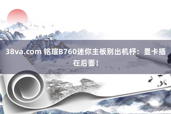 38va.com 铭瑄B760迷你主板别出机杼：显卡插在后面！