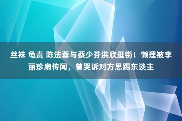 丝袜 龟责 陈法蓉与蔡少芬洪欣逛街！懒理被李丽珍扇传闻，曾哭诉对方思踢东谈主