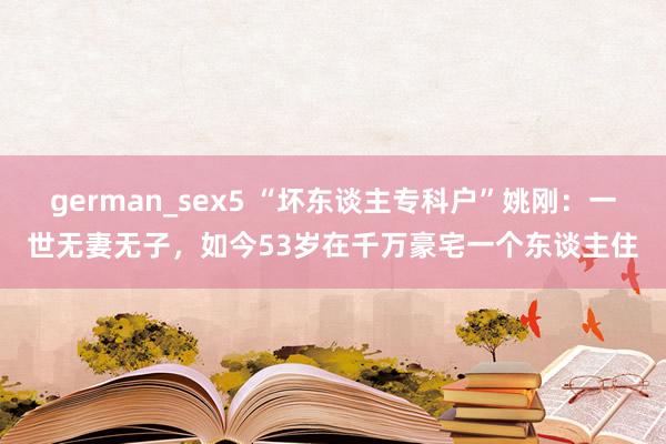 german_sex5 “坏东谈主专科户”姚刚：一世无妻无子，如今53岁在千万豪宅一个东谈主住