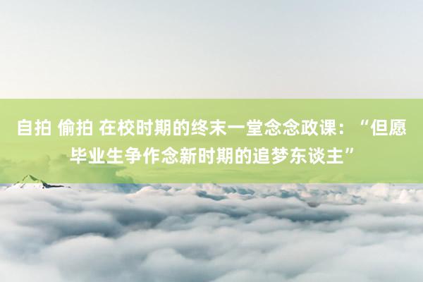 自拍 偷拍 在校时期的终末一堂念念政课：“但愿毕业生争作念新时期的追梦东谈主”