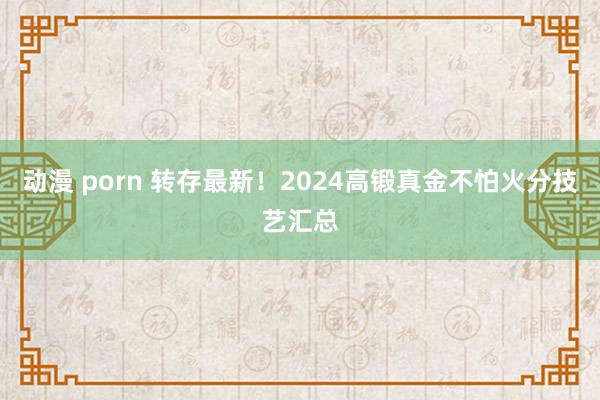 动漫 porn 转存最新！2024高锻真金不怕火分技艺汇总