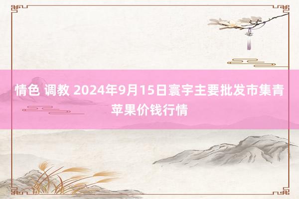 情色 调教 2024年9月15日寰宇主要批发市集青苹果价钱行情