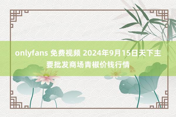 onlyfans 免费视频 2024年9月15日天下主要批发商场青椒价钱行情