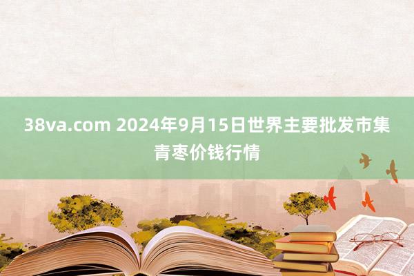 38va.com 2024年9月15日世界主要批发市集青枣价钱行情