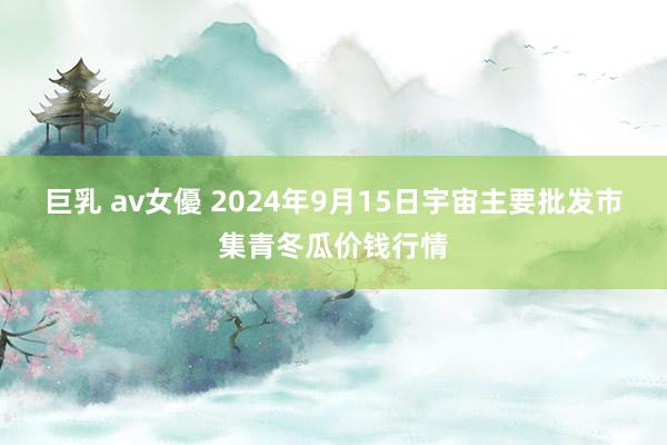 巨乳 av女優 2024年9月15日宇宙主要批发市集青冬瓜价钱行情