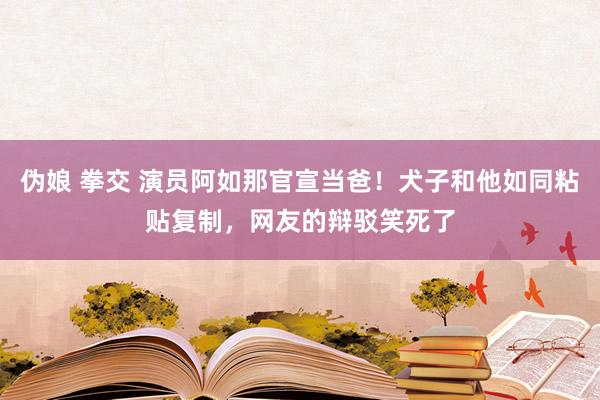 伪娘 拳交 演员阿如那官宣当爸！犬子和他如同粘贴复制，网友的辩驳笑死了