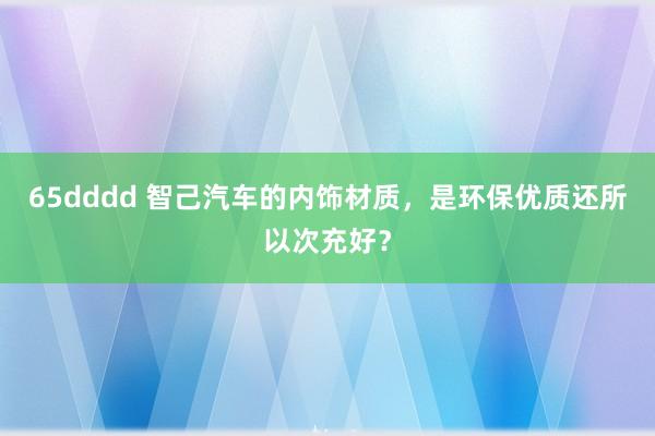 65dddd 智己汽车的内饰材质，是环保优质还所以次充好？