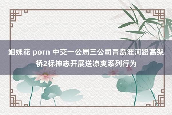 姐妹花 porn 中交一公局三公司青岛淮河路高架桥2标神志开展送凉爽系列行为