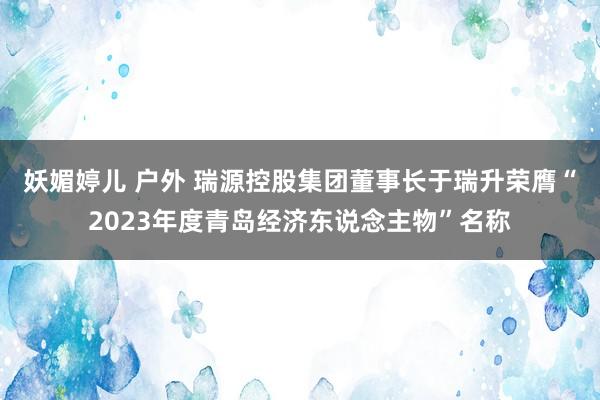 妖媚婷儿 户外 瑞源控股集团董事长于瑞升荣膺“2023年度青岛经济东说念主物”名称