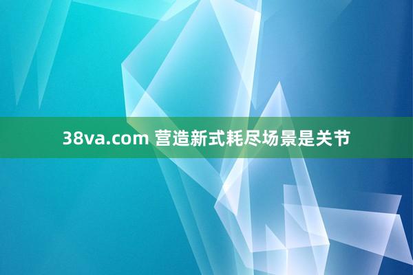 38va.com 营造新式耗尽场景是关节