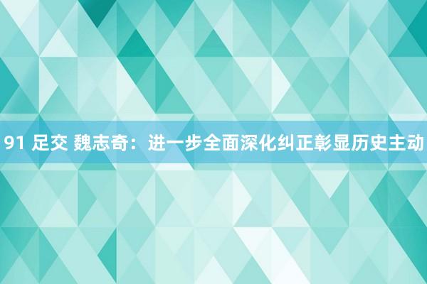 91 足交 魏志奇：进一步全面深化纠正彰显历史主动