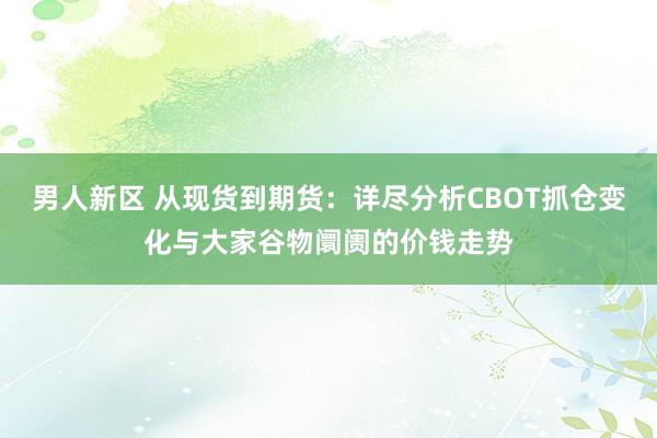 男人新区 从现货到期货：详尽分析CBOT抓仓变化与大家谷物阛阓的价钱走势