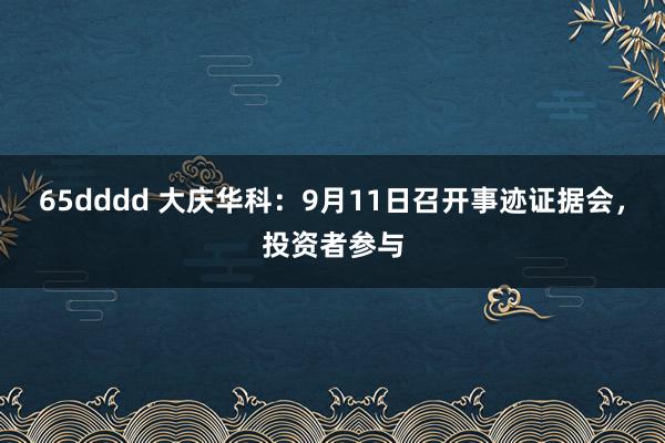 65dddd 大庆华科：9月11日召开事迹证据会，投资者参与