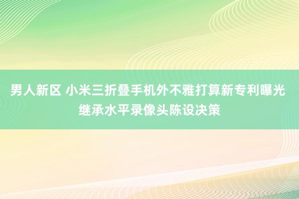 男人新区 小米三折叠手机外不雅打算新专利曝光 继承水平录像头陈设决策