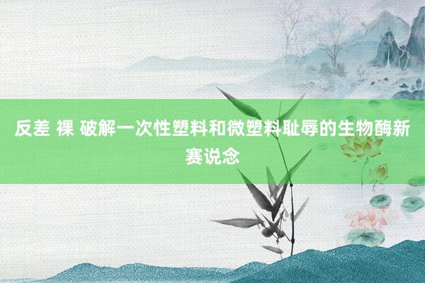 反差 裸 破解一次性塑料和微塑料耻辱的生物酶新赛说念