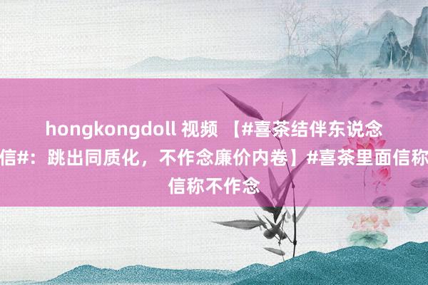 hongkongdoll 视频 【#喜茶结伴东说念主里面信#：跳出同质化，不作念廉价内卷】#喜茶里面信称不作念