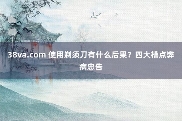 38va.com 使用剃须刀有什么后果？四大槽点弊病忠告