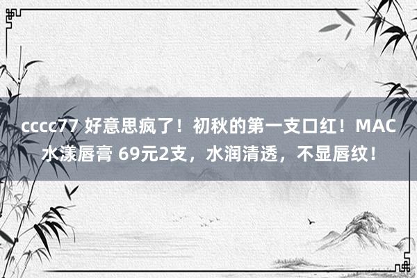 cccc77 好意思疯了！初秋的第一支口红！MAC水漾唇膏 69元2支，水润清透，不显唇纹！