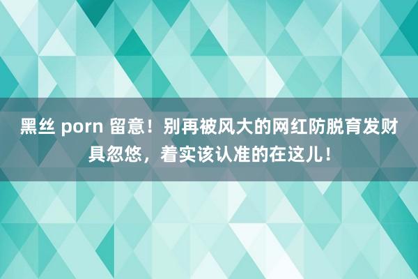 黑丝 porn 留意！别再被风大的网红防脱育发财具忽悠，着实该认准的在这儿！